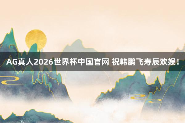 AG真人2026世界杯中国官网 祝韩鹏飞寿辰欢娱！