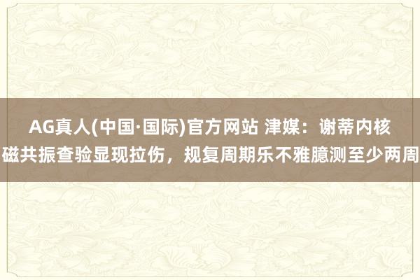 AG真人(中国·国际)官方网站 津媒:谢蒂内核磁共振查验显现拉伤,规复周期乐不雅臆测至少两周
