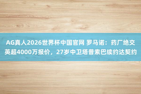 AG真人2026世界杯中国官网 罗马诺:药厂绝交英超4000万报价,27岁中卫塔普索巴续约达契约