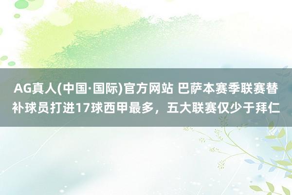AG真人(中国·国际)官方网站 巴萨本赛季联赛替补球员打进17球西甲最多,五大联赛仅少于拜仁