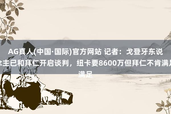 AG真人(中国·国际)官方网站 记者:戈登牙东说念主已和拜仁开启谈判,纽卡要8600万但拜仁不肯满足
