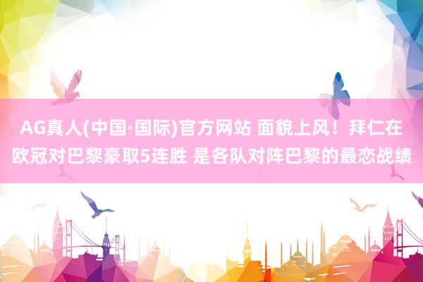 AG真人(中国·国际)官方网站 面貌上风!拜仁在欧冠对巴黎豪取5连胜 是各队对阵巴黎的最恋战绩
