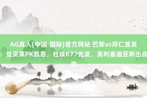 AG真人(中国·国际)官方网站 巴黎vs拜仁首发:登贝莱PK凯恩,杜埃K77先发,奥利塞迪亚斯出战
