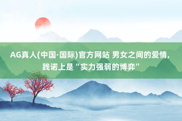 AG真人(中国·国际)官方网站 男女之间的爱情, 践诺上是“实力强弱的博弈”