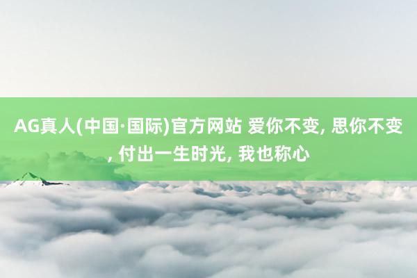 AG真人(中国·国际)官方网站 爱你不变, 思你不变, 付出一生时光, 我也称心