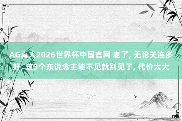 AG真人2026世界杯中国官网 老了, 无论关连多好, 这3个东说念主能不见就别见了, 代价太大