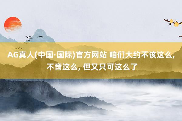 AG真人(中国·国际)官方网站 咱们大约不该这么, 不啻这么, 但又只可这么了