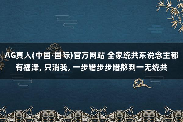 AG真人(中国·国际)官方网站 全家统共东说念主都有福泽, 只消我, 一步错步步错熬到一无统共