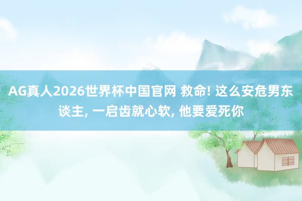AG真人2026世界杯中国官网 救命! 这么安危男东谈主, 一启齿就心软, 他要爱死你