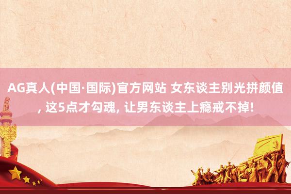 AG真人(中国·国际)官方网站 女东谈主别光拼颜值, 这5点才勾魂, 让男东谈主上瘾戒不掉!