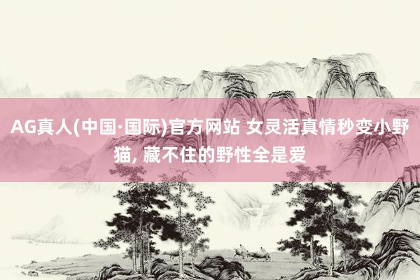 AG真人(中国·国际)官方网站 女灵活真情秒变小野猫， 藏不住的野性全是爱
