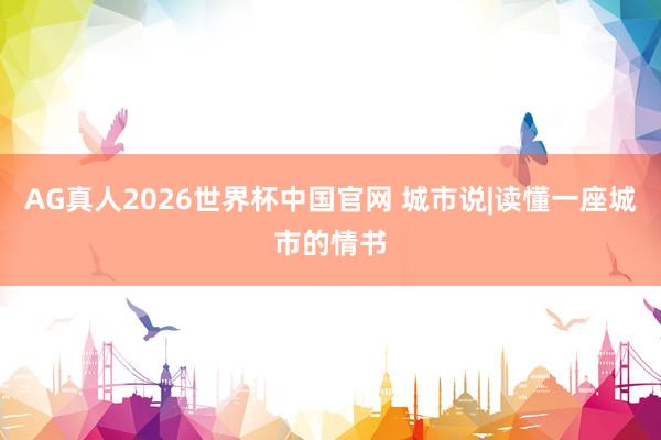 AG真人2026世界杯中国官网 城市说|读懂一座城市的情书