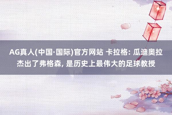 AG真人(中国·国际)官方网站 卡拉格: 瓜迪奥拉杰出了弗格森, 是历史上最伟大的足球教授