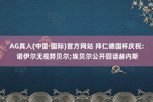 AG真人(中国·国际)官方网站 拜仁德国杯庆祝: 诺伊尔无视努贝尔;埃贝尔公开回话赫内斯