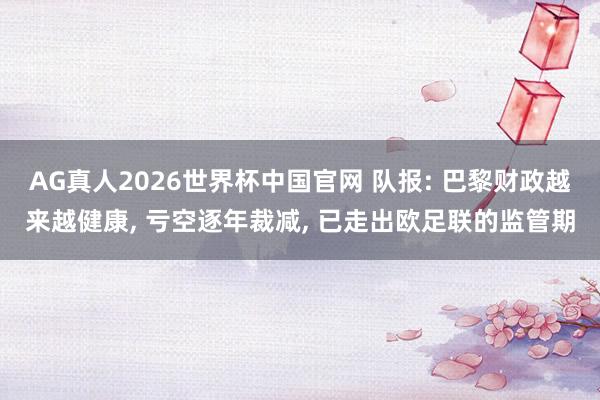 AG真人2026世界杯中国官网 队报: 巴黎财政越来越健康, 亏空逐年裁减, 已走出欧足联的监管期