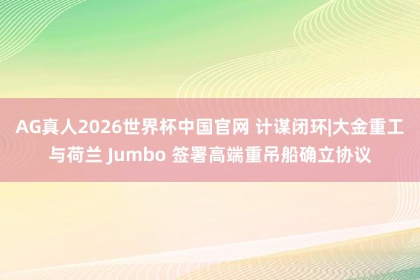 AG真人2026世界杯中国官网 计谋闭环|大金重工与荷兰 Jumbo 签署高端重吊船确立协议