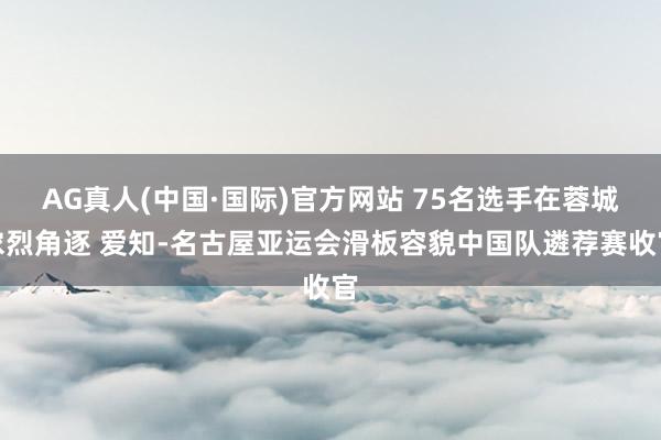 AG真人(中国·国际)官方网站 75名选手在蓉城浓烈角逐 爱知-名古屋亚运会滑板容貌中国队遴荐赛收官