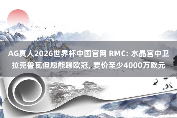 AG真人2026世界杯中国官网 RMC: 水晶宫中卫拉克鲁瓦但愿能踢欧冠, 要价至少4000万欧元