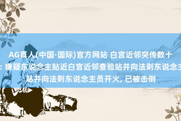 AG真人(中国·国际)官方网站 白宫近邻突传数十声枪响有苍生受伤: 嫌疑东说念主贴近白宫近邻查验站并向法则东说念主员开火, 已被击倒