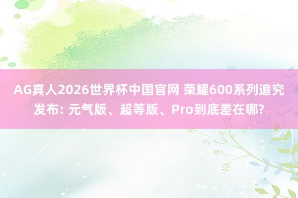AG真人2026世界杯中国官网 荣耀600系列追究发布: 元气版、超等版、Pro到底差在哪?
