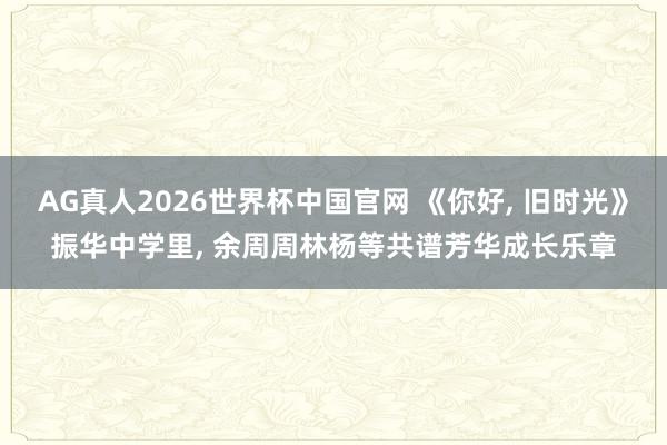 AG真人2026世界杯中国官网 《你好, 旧时光》振华中学里, 余周周林杨等共谱芳华成长乐章