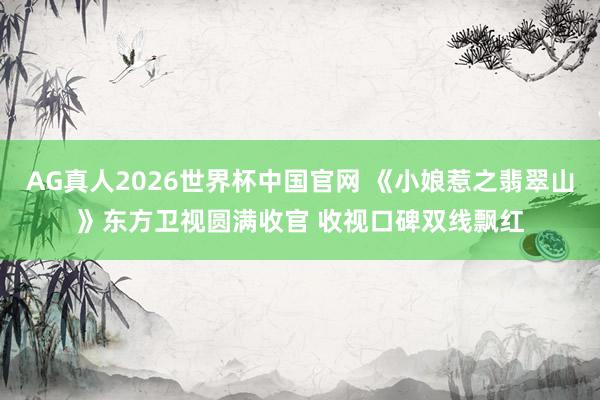AG真人2026世界杯中国官网 《小娘惹之翡翠山》东方卫视圆满收官 收视口碑双线飘红