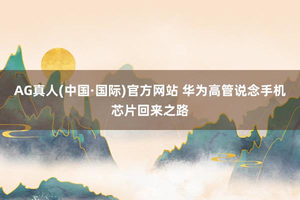 AG真人(中国·国际)官方网站 华为高管说念手机芯片回来之路