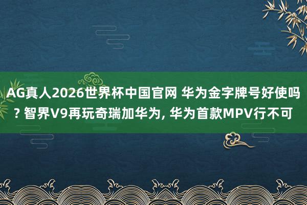 AG真人2026世界杯中国官网 华为金字牌号好使吗? 智界V9再玩奇瑞加华为, 华为首款MPV行不可
