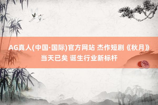 AG真人(中国·国际)官方网站 杰作短剧《秋月》当天已矣 诞生行业新标杆