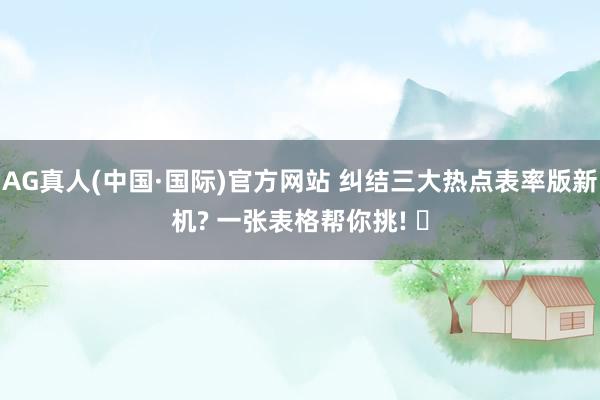 AG真人(中国·国际)官方网站 纠结三大热点表率版新机? 一张表格帮你挑! ✨