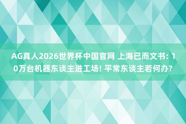 AG真人2026世界杯中国官网 上海已而文书: 10万台机器东谈主进工场! 平常东谈主若何办?