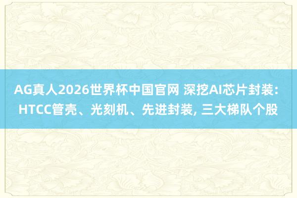 AG真人2026世界杯中国官网 深挖AI芯片封装: HTCC管壳、光刻机、先进封装, 三大梯队个股