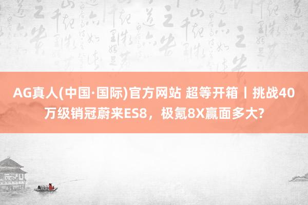 AG真人(中国·国际)官方网站 超等开箱丨挑战40万级销冠蔚来ES8,极氪8X赢面多大?