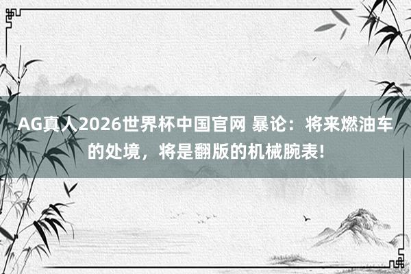 AG真人2026世界杯中国官网 暴论：将来燃油车的处境，将是翻版的机械腕表!