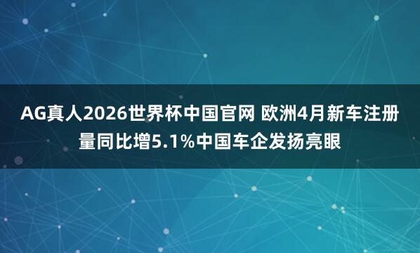 AG真人2026世界杯中国官网 欧洲4月新车注册量同比增5.1%中国车企发扬亮眼
