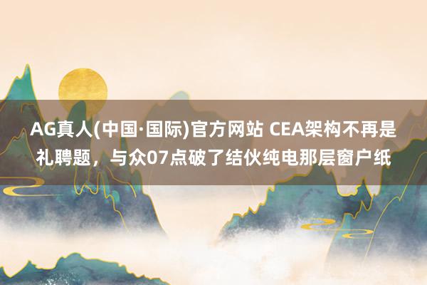 AG真人(中国·国际)官方网站 CEA架构不再是礼聘题,与众07点破了结伙纯电那层窗户纸