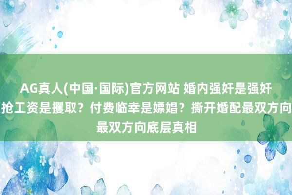 AG真人(中国·国际)官方网站 婚内强奸是强奸，那太太抢工资是攫取？付费临幸是嫖娼？撕开婚配最双方向底层真相