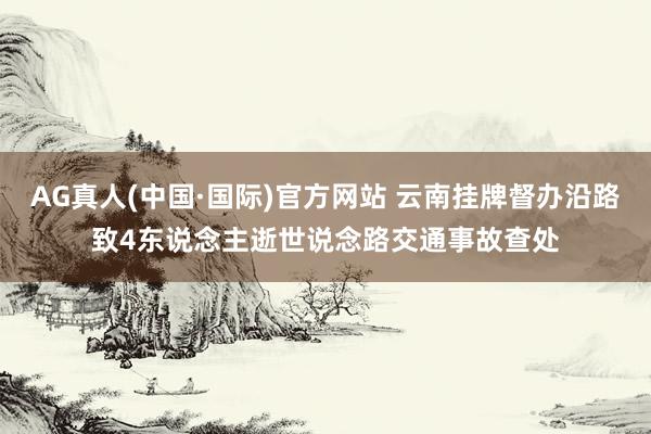 AG真人(中国·国际)官方网站 云南挂牌督办沿路致4东说念主逝世说念路交通事故查处