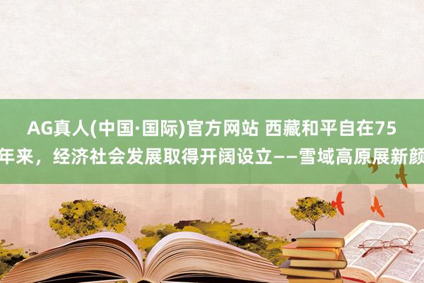 AG真人(中国·国际)官方网站 西藏和平自在75年来,经济社会发展取得开阔设立——雪域高原展新颜