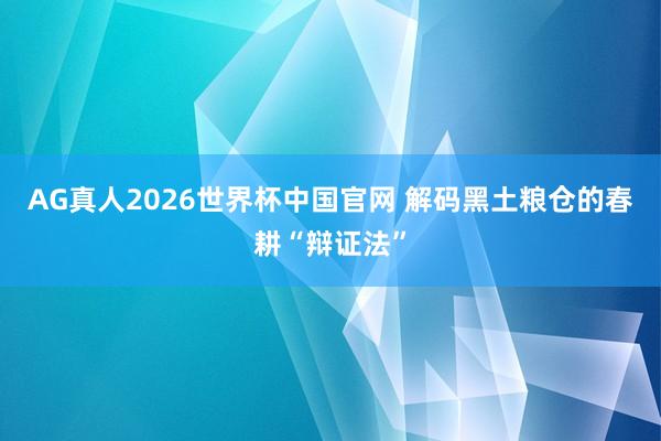 AG真人2026世界杯中国官网 解码黑土粮仓的春耕“辩证法”