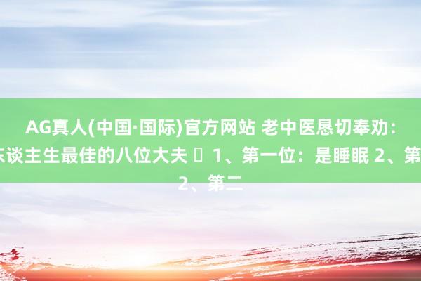 AG真人(中国·国际)官方网站 老中医恳切奉劝: 东谈主生最佳的八位大夫 1、第一位:是睡眠 2、第二