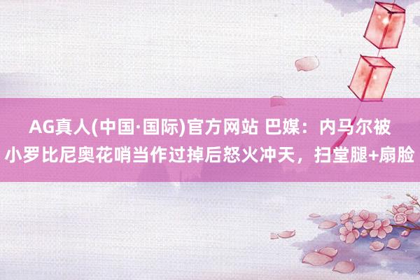 AG真人(中国·国际)官方网站 巴媒:内马尔被小罗比尼奥花哨当作过掉后怒火冲天,扫堂腿+扇脸
