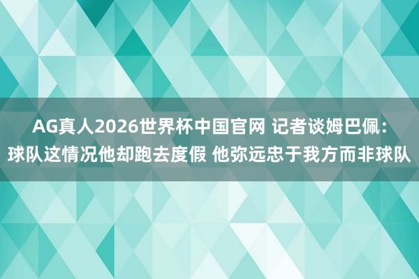AG真人2026世界杯中国官网 记者谈姆巴佩:球队这情况他却跑去度假 他弥远忠于我方而非球队