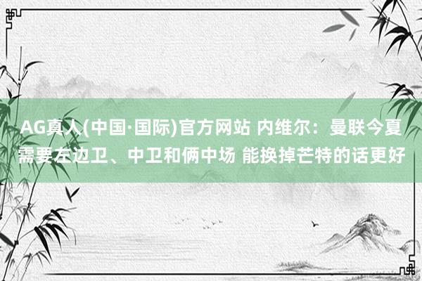AG真人(中国·国际)官方网站 内维尔：曼联今夏需要左边卫、中卫和俩中场 能换掉芒特的话更好