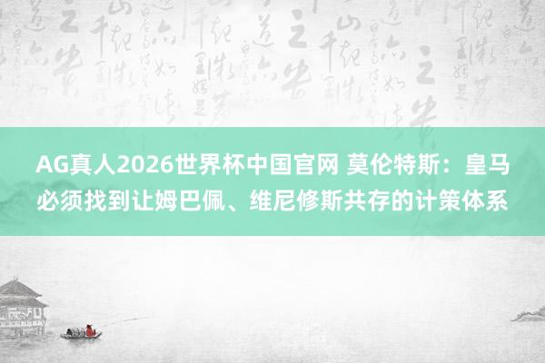 AG真人2026世界杯中国官网 莫伦特斯:皇马必须找到让姆巴佩、维尼修斯共存的计策体系