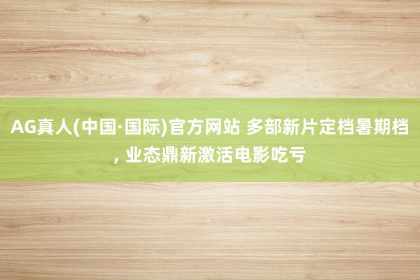 AG真人(中国·国际)官方网站 多部新片定档暑期档, 业态鼎新激活电影吃亏