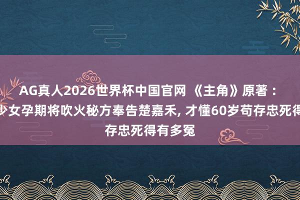 AG真人2026世界杯中国官网 《主角》原著 : 直到易少女孕期将吹火秘方奉告楚嘉禾, 才懂60岁苟存忠死得有多冤