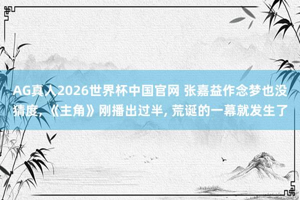 AG真人2026世界杯中国官网 张嘉益作念梦也没猜度, 《主角》刚播出过半, 荒诞的一幕就发生了