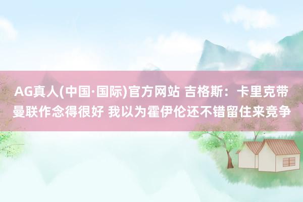 AG真人(中国·国际)官方网站 吉格斯:卡里克带曼联作念得很好 我以为霍伊伦还不错留住来竞争