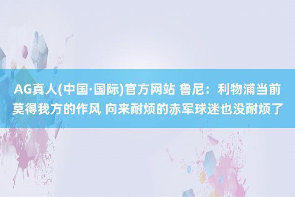 AG真人(中国·国际)官方网站 鲁尼:利物浦当前莫得我方的作风 向来耐烦的赤军球迷也没耐烦了